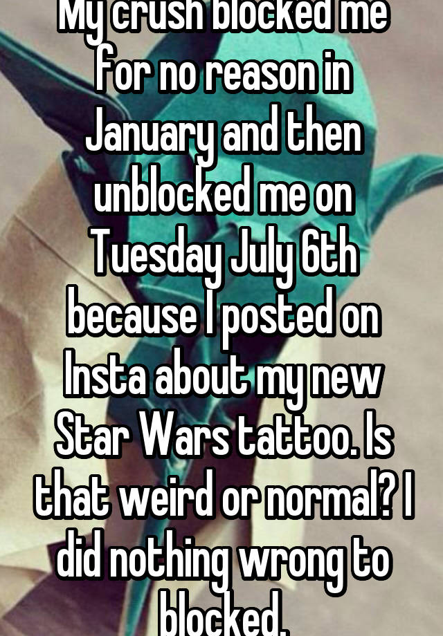 My crush blocked me for no reason in January and then unblocked me on Tuesday July 6th because I posted on Insta about my new Star Wars tattoo. Is that weird or normal? I did nothing wrong to blocked.