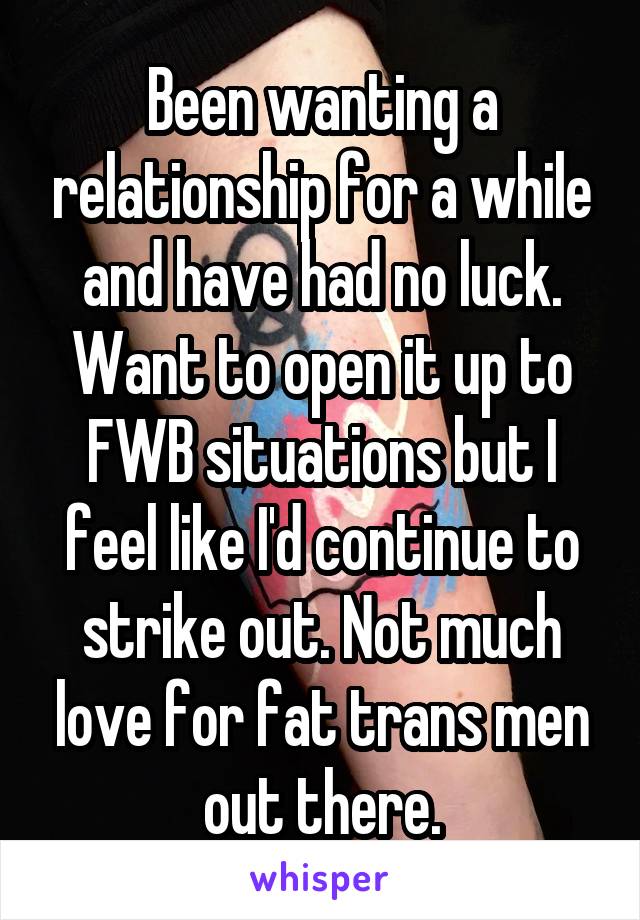 Been wanting a relationship for a while and have had no luck. Want to open it up to FWB situations but I feel like I'd continue to strike out. Not much love for fat trans men out there.