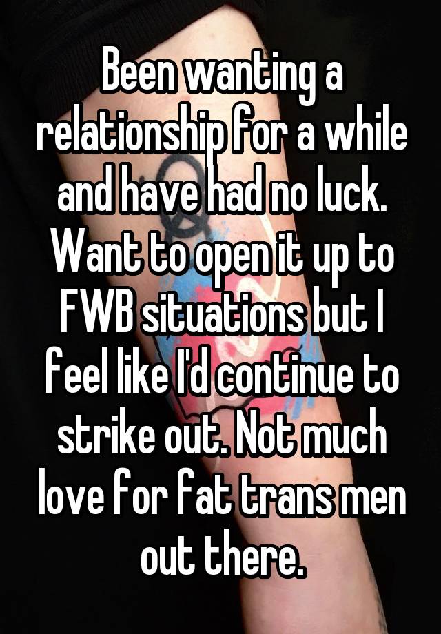 Been wanting a relationship for a while and have had no luck. Want to open it up to FWB situations but I feel like I'd continue to strike out. Not much love for fat trans men out there.