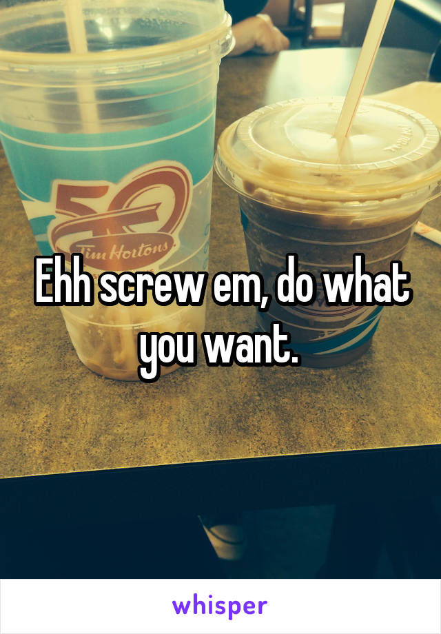 Ehh screw em, do what you want. 