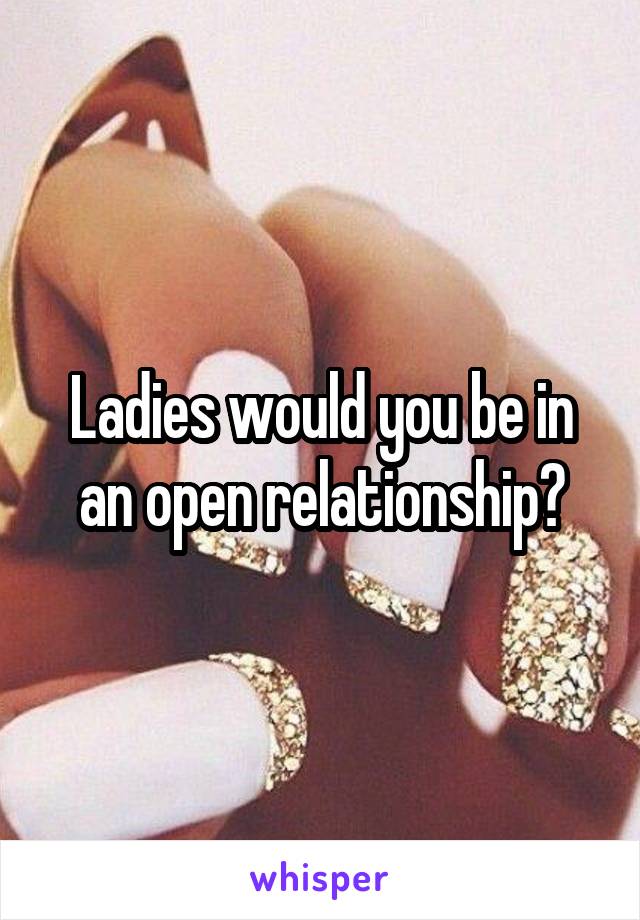 Ladies would you be in an open relationship?