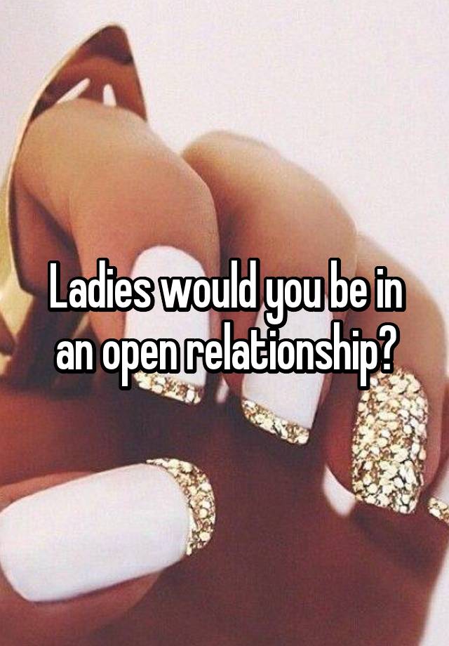 Ladies would you be in an open relationship?