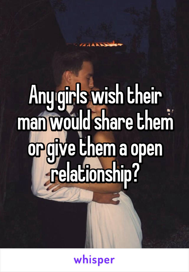 Any girls wish their man would share them or give them a open relationship?