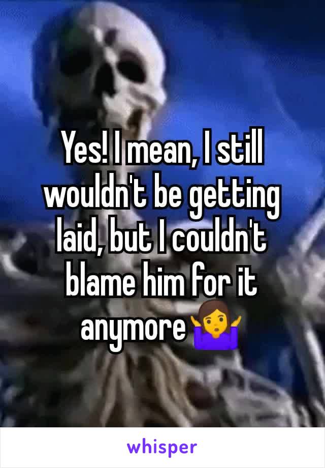 Yes! I mean, I still wouldn't be getting laid, but I couldn't blame him for it anymore🤷