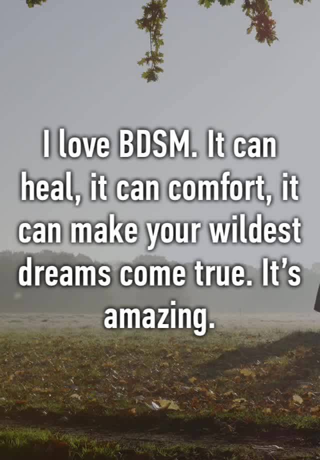 I love BDSM. It can heal, it can comfort, it can make your wildest dreams come true. It’s amazing. 