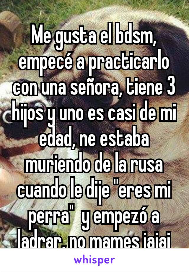 Me gusta el bdsm, empecé a practicarlo con una señora, tiene 3 hijos y uno es casi de mi edad, ne estaba muriendo de la rusa cuando le dije "eres mi perra"  y empezó a ladrar, no mames jajaj