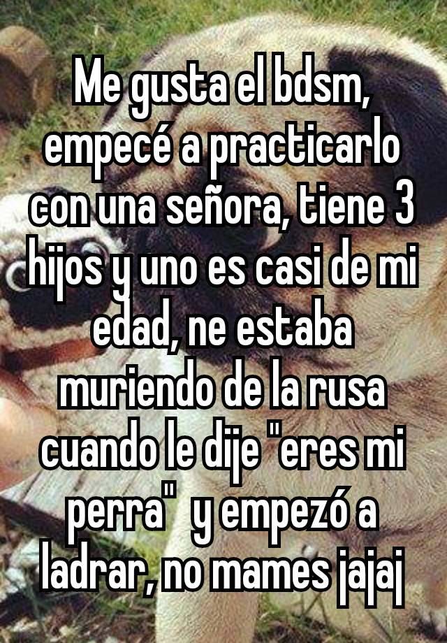 Me gusta el bdsm, empecé a practicarlo con una señora, tiene 3 hijos y uno es casi de mi edad, ne estaba muriendo de la rusa cuando le dije "eres mi perra"  y empezó a ladrar, no mames jajaj