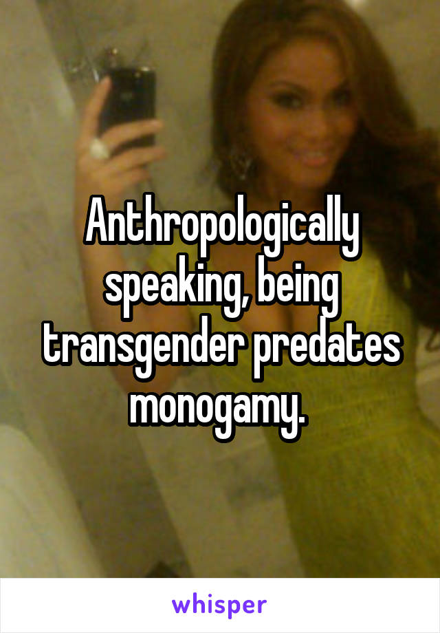 Anthropologically speaking, being transgender predates monogamy. 