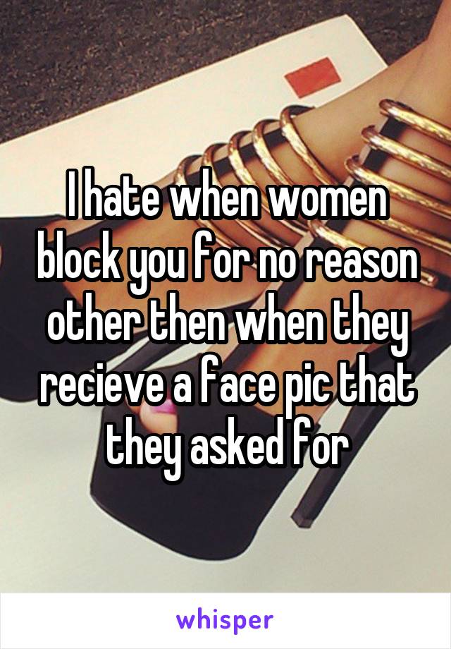 I hate when women block you for no reason other then when they recieve a face pic that they asked for