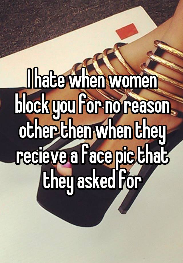 I hate when women block you for no reason other then when they recieve a face pic that they asked for