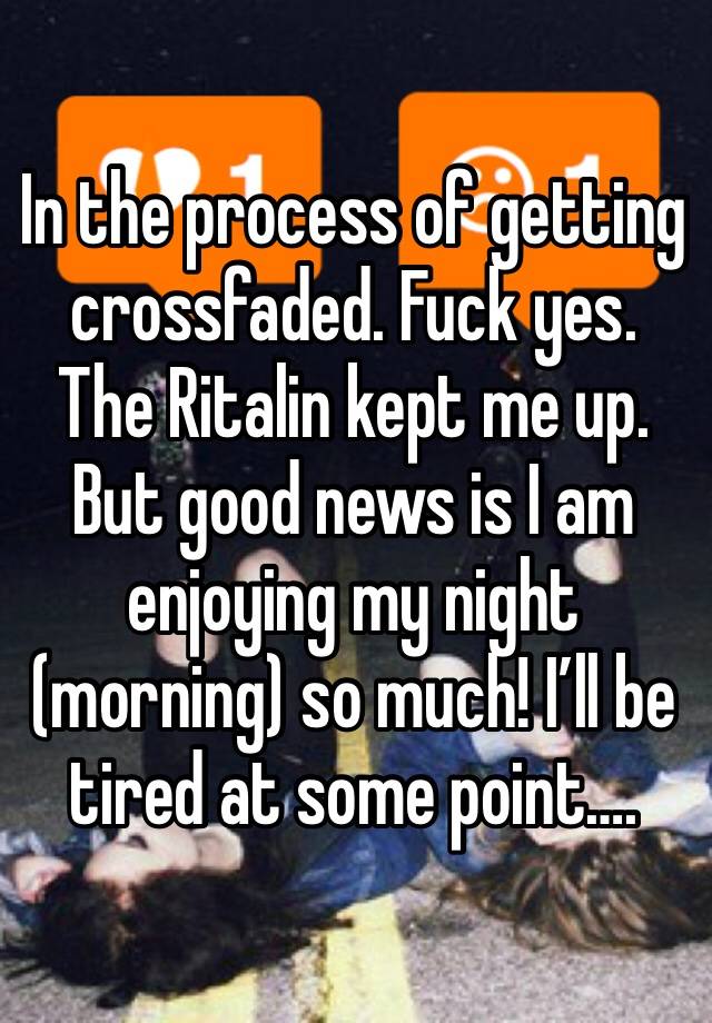 In the process of getting crossfaded. Fuck yes. The Ritalin kept me up. But good news is I am enjoying my night (morning) so much! I’ll be tired at some point….