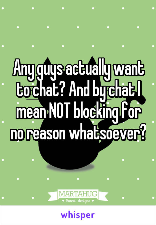 Any guys actually want to chat? And by chat I mean NOT blocking for no reason whatsoever? 