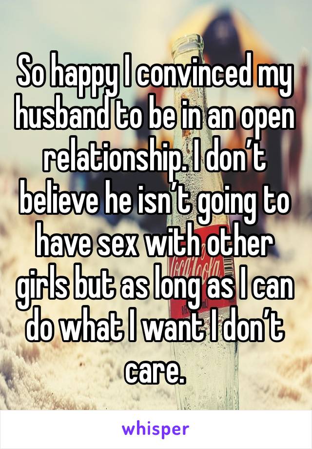 So happy I convinced my husband to be in an open relationship. I don’t believe he isn’t going to have sex with other girls but as long as I can do what I want I don’t care. 