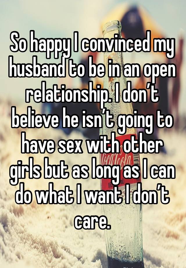 So happy I convinced my husband to be in an open relationship. I don’t believe he isn’t going to have sex with other girls but as long as I can do what I want I don’t care. 