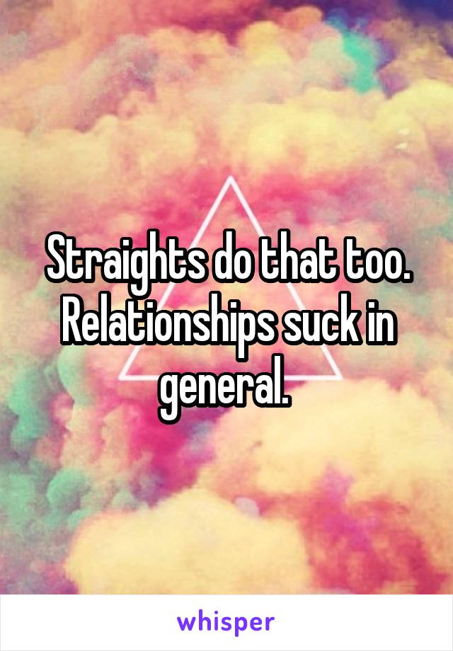 Straights do that too. Relationships suck in general. 