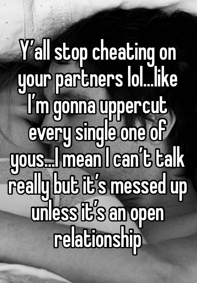 Y’all stop cheating on your partners lol…like I’m gonna uppercut every single one of yous…I mean I can’t talk really but it’s messed up unless it’s an open relationship 