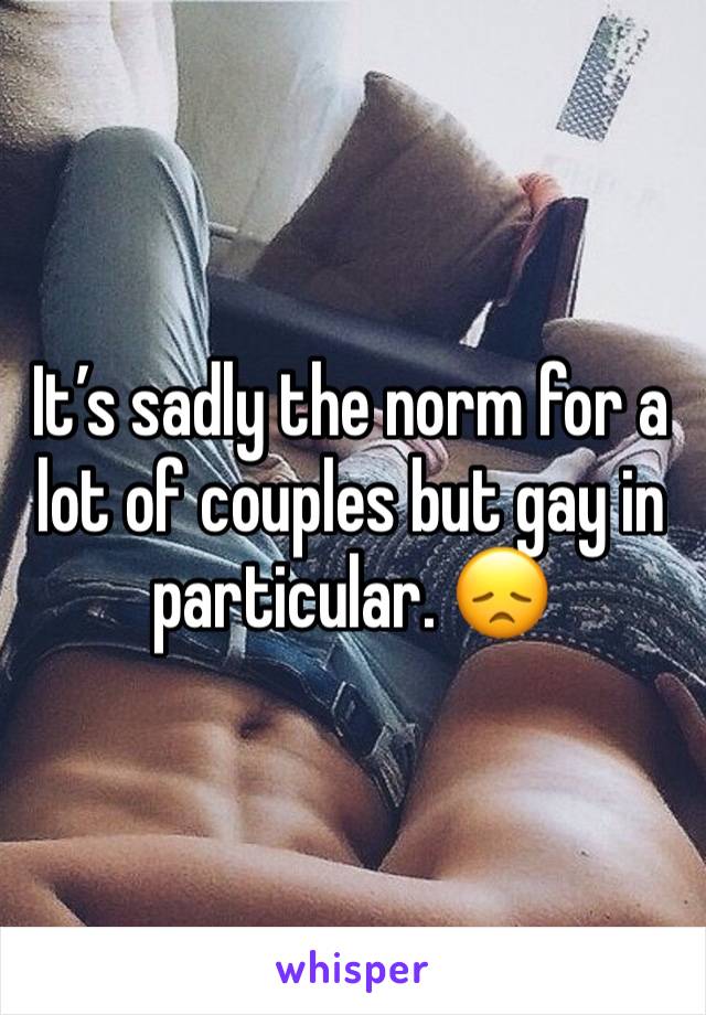 It’s sadly the norm for a lot of couples but gay in particular. 😞