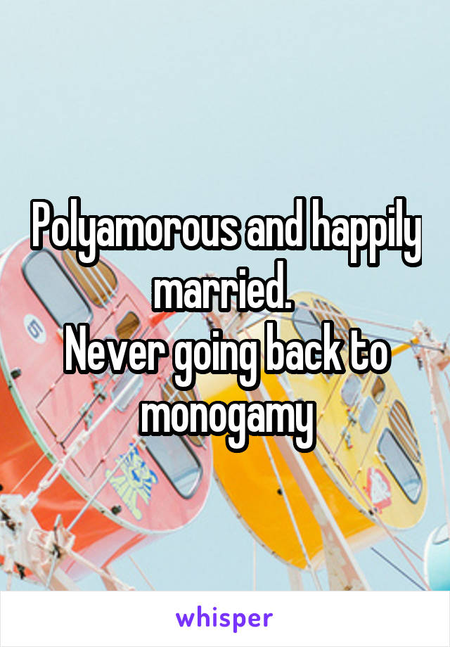 Polyamorous and happily married. 
Never going back to monogamy