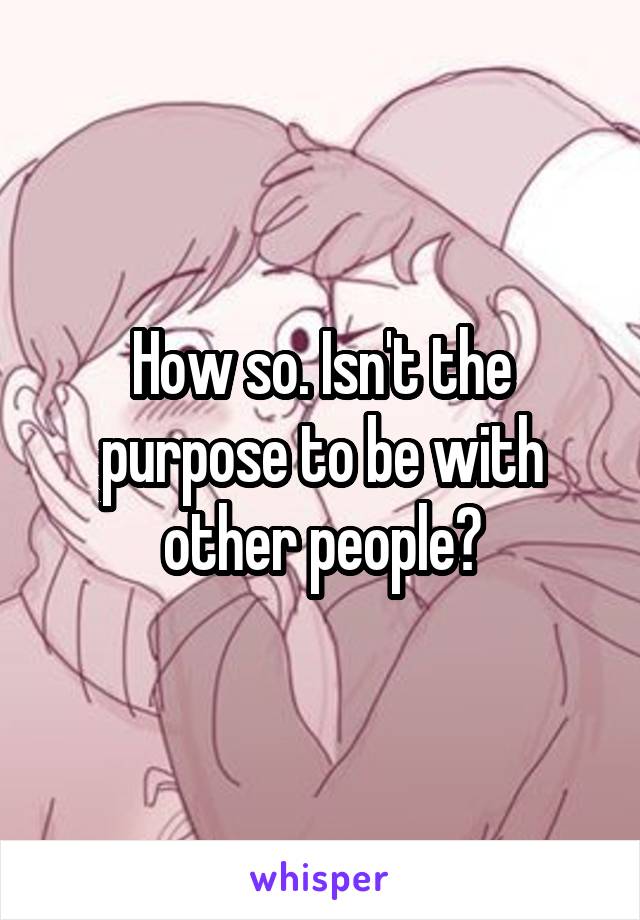 How so. Isn't the purpose to be with other people?