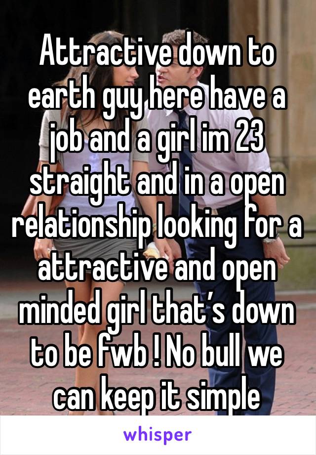 Attractive down to earth guy here have a job and a girl im 23 straight and in a open relationship looking for a attractive and open minded girl that’s down to be fwb ! No bull we can keep it simple 