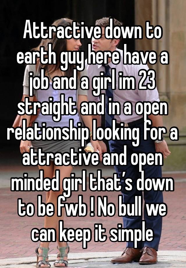 Attractive down to earth guy here have a job and a girl im 23 straight and in a open relationship looking for a attractive and open minded girl that’s down to be fwb ! No bull we can keep it simple 