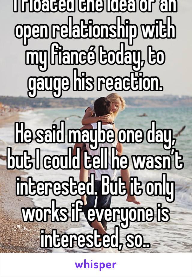 I floated the idea of an open relationship with my fiancé today, to gauge his reaction.

He said maybe one day, but I could tell he wasn’t interested. But it only works if everyone is interested, so..