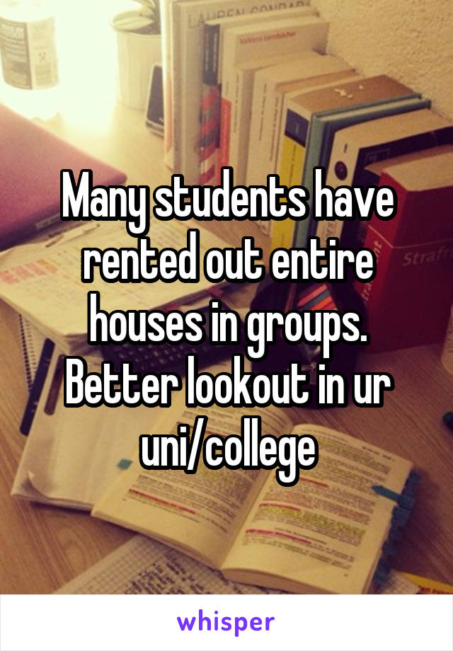 Many students have rented out entire houses in groups. Better lookout in ur uni/college