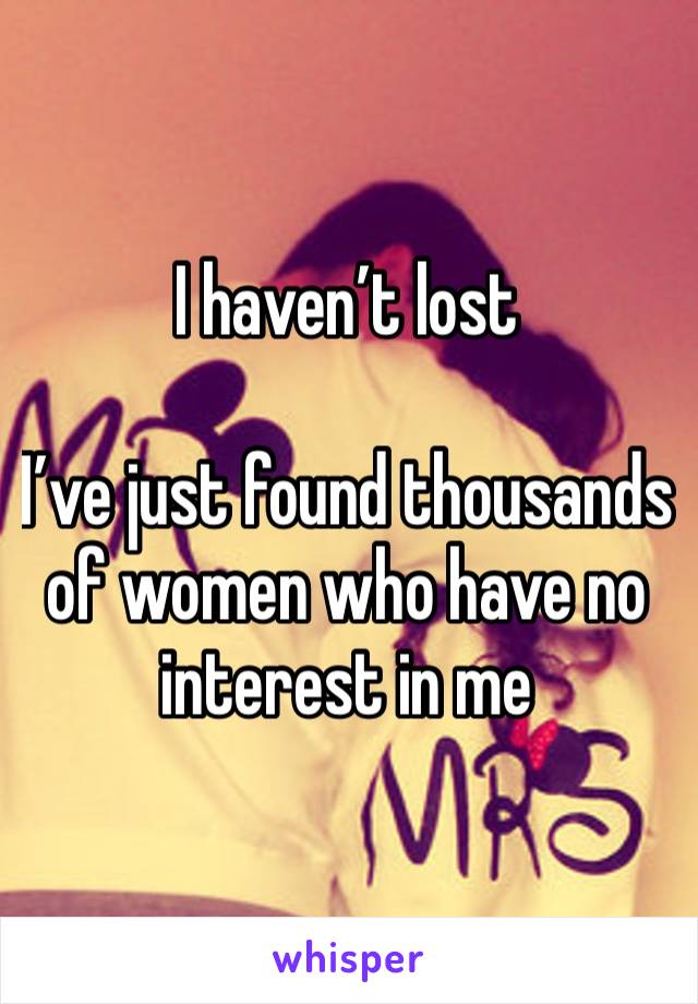 I haven’t lost

I’ve just found thousands of women who have no interest in me