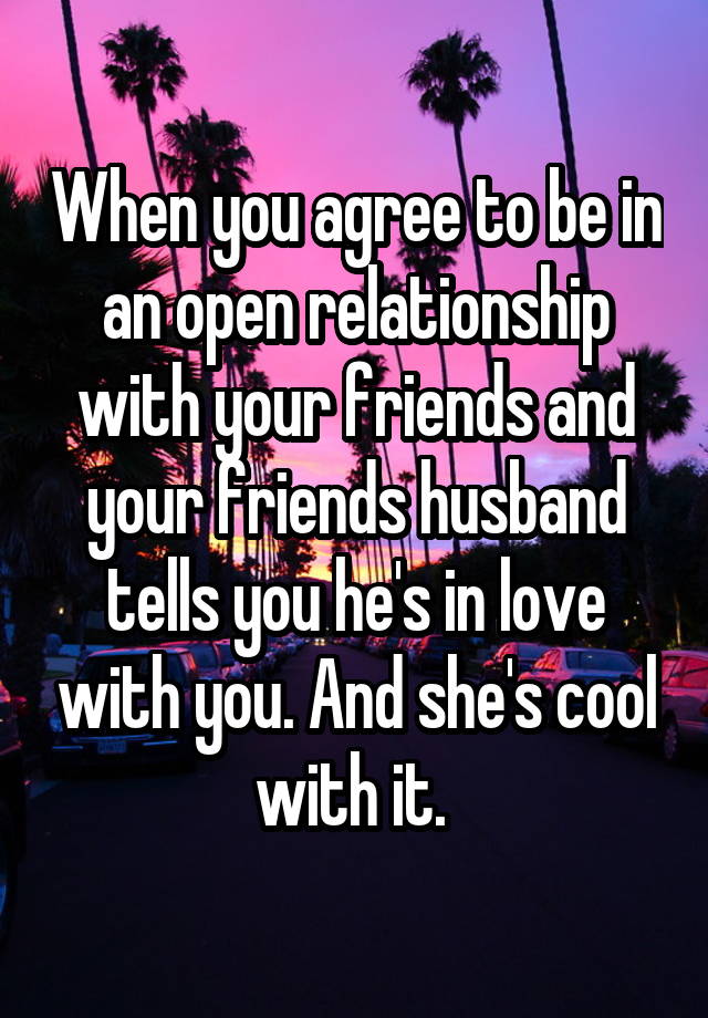 When you agree to be in an open relationship with your friends and your friends husband tells you he's in love with you. And she's cool with it. 