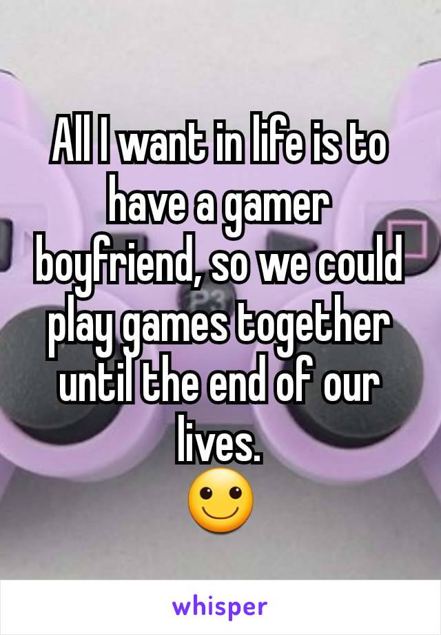 All I want in life is to have a gamer boyfriend, so we could play games together until the end of our lives.
🙂