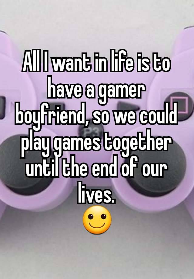 All I want in life is to have a gamer boyfriend, so we could play games together until the end of our lives.
🙂