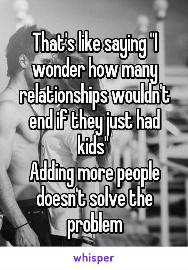 That's like saying "I wonder how many relationships wouldn't end if they just had kids" 
Adding more people doesn't solve the problem