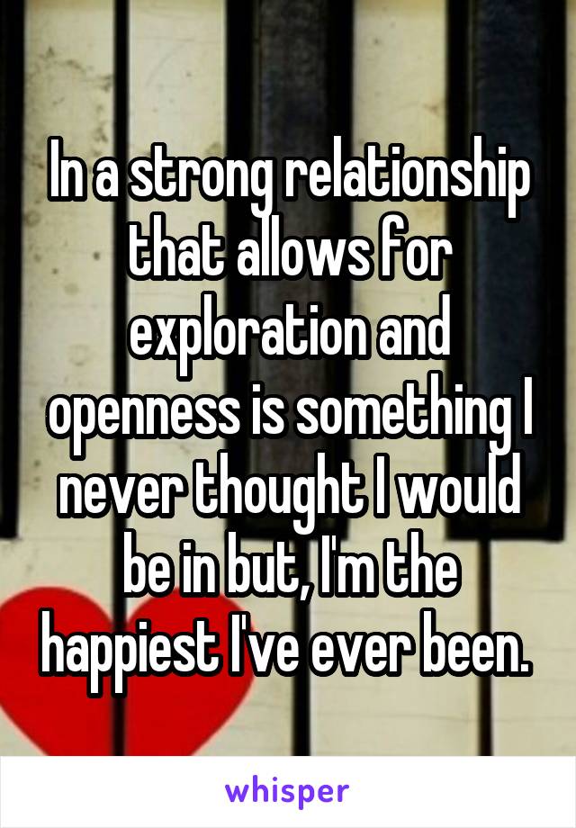 In a strong relationship that allows for exploration and openness is something I never thought I would be in but, I'm the happiest I've ever been. 