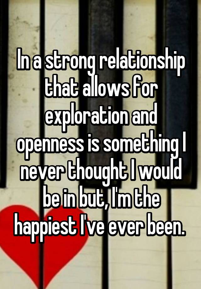 In a strong relationship that allows for exploration and openness is something I never thought I would be in but, I'm the happiest I've ever been. 