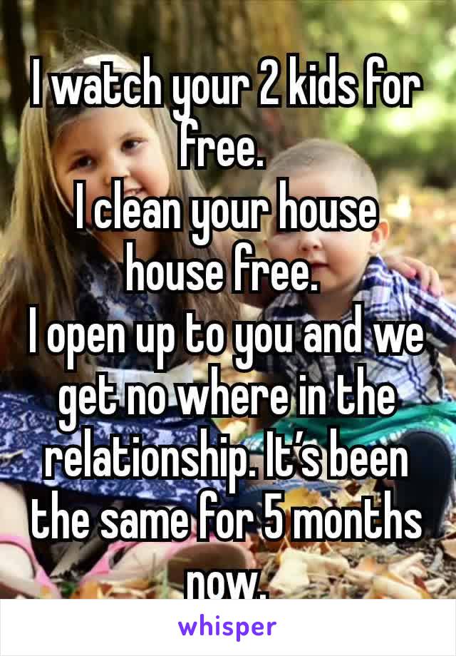 I watch your 2 kids for free. 
I clean your house house free. 
I open up to you and we get no where in the relationship. It’s been the same for 5 months now.