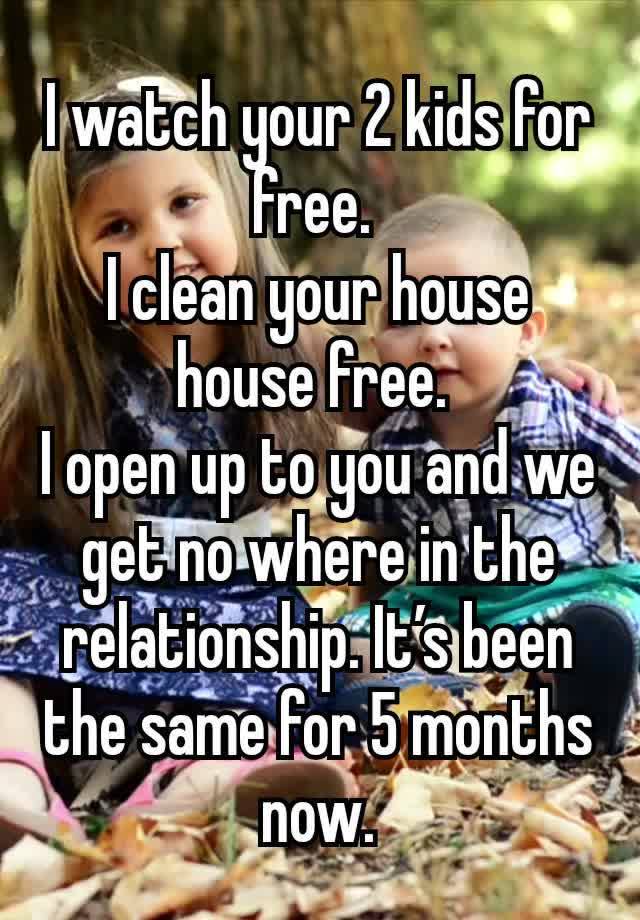 I watch your 2 kids for free. 
I clean your house house free. 
I open up to you and we get no where in the relationship. It’s been the same for 5 months now.