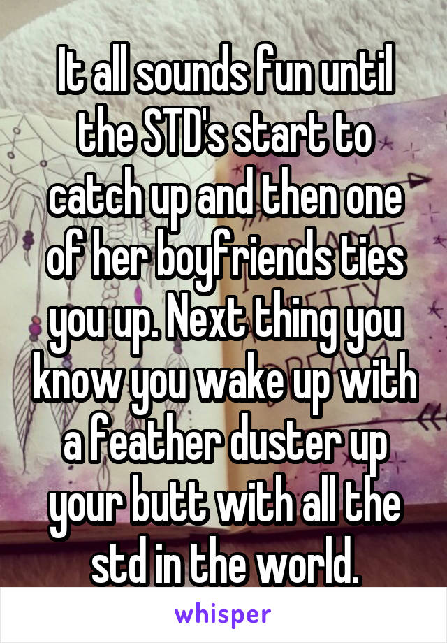 It all sounds fun until the STD's start to catch up and then one of her boyfriends ties you up. Next thing you know you wake up with a feather duster up your butt with all the std in the world.