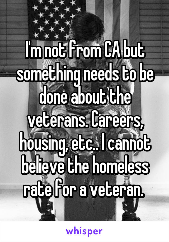 I'm not from CA but something needs to be done about the veterans. Careers, housing, etc.. I cannot believe the homeless rate for a veteran. 