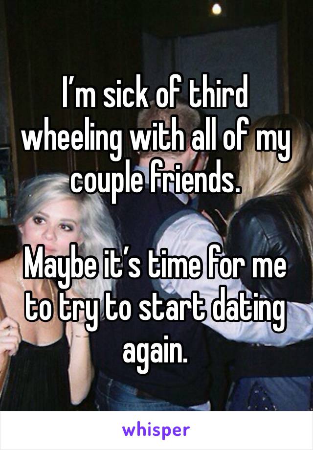 I’m sick of third wheeling with all of my couple friends. 

Maybe it’s time for me to try to start dating again.  