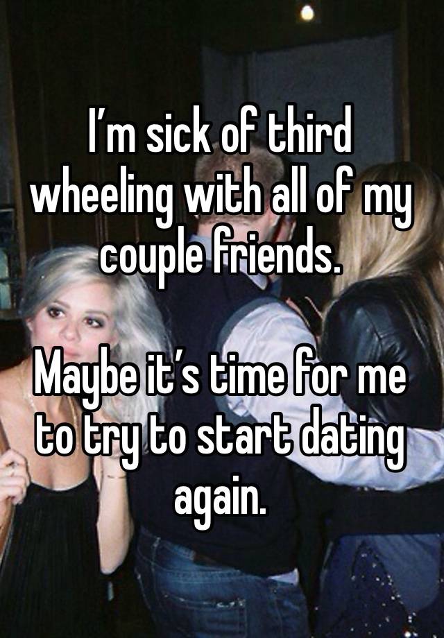 I’m sick of third wheeling with all of my couple friends. 

Maybe it’s time for me to try to start dating again.  