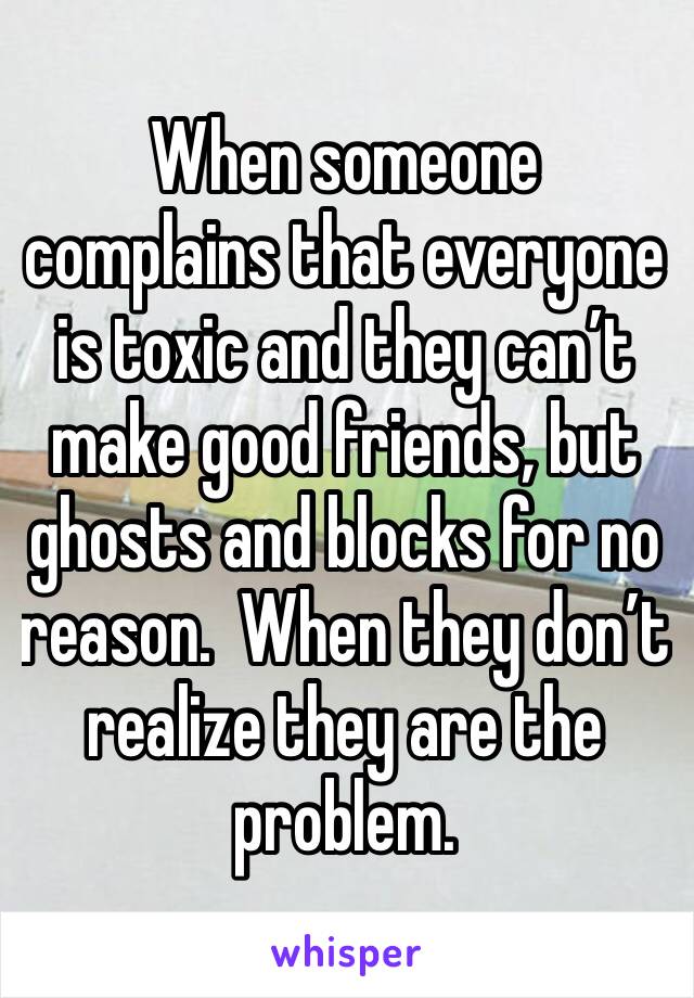 When someone complains that everyone is toxic and they can’t make good friends, but ghosts and blocks for no reason.  When they don’t realize they are the problem.