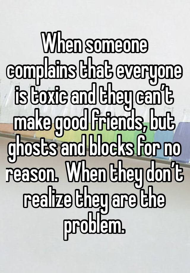 When someone complains that everyone is toxic and they can’t make good friends, but ghosts and blocks for no reason.  When they don’t realize they are the problem.