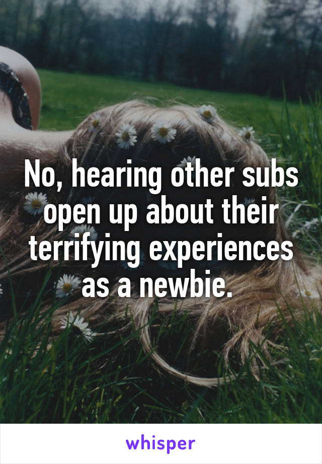 No, hearing other subs open up about their terrifying experiences as a newbie. 