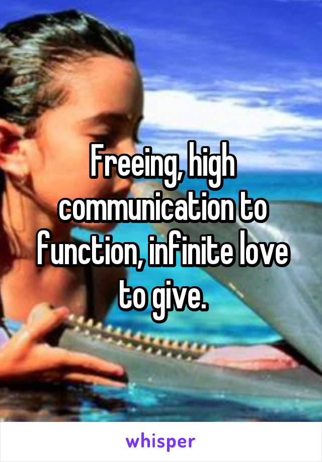 Freeing, high communication to function, infinite love to give.