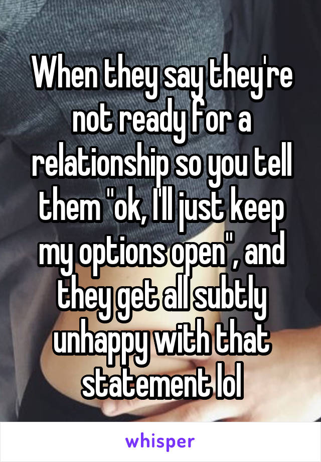 When they say they're not ready for a relationship so you tell them "ok, I'll just keep my options open", and they get all subtly unhappy with that statement lol