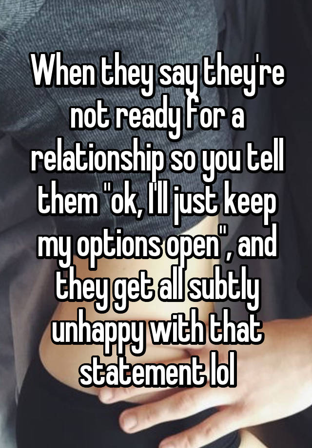 When they say they're not ready for a relationship so you tell them "ok, I'll just keep my options open", and they get all subtly unhappy with that statement lol