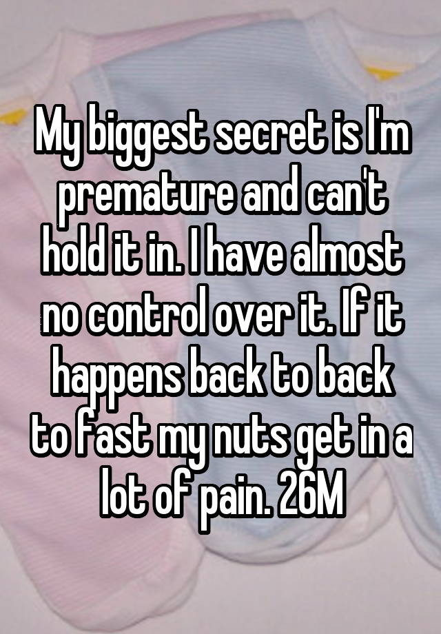 My biggest secret is I'm premature and can't hold it in. I have almost no control over it. If it happens back to back to fast my nuts get in a lot of pain. 26M