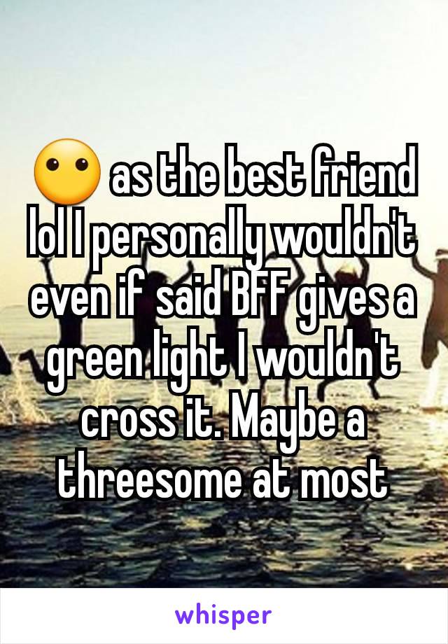 😶 as the best friend lol I personally wouldn't even if said BFF gives a green light I wouldn't cross it. Maybe a threesome at most