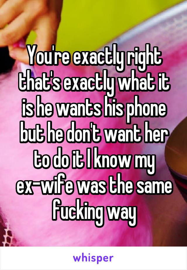 You're exactly right that's exactly what it is he wants his phone but he don't want her to do it I know my ex-wife was the same fucking way