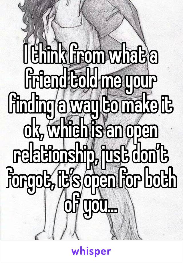 I think from what a friend told me your finding a way to make it ok, which is an open relationship, just don’t forgot, it’s open for both of you…